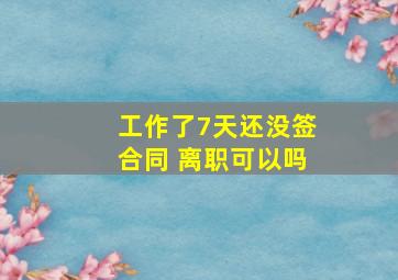 工作了7天还没签合同 离职可以吗